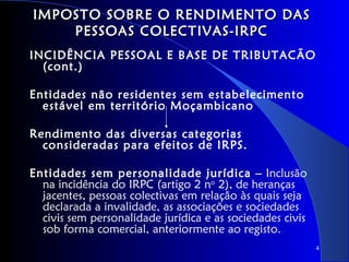 IMPOSTO SOBRE O RENDIMENTO DAS
    PESSOAS COLECTIVAS-IRPC
INCIDÊNCIA PESSOAL E BASE DE TRIBUTACÃO
  (cont.)

Entidades não residentes sem estabelecimento
  estável em território Moçambicano

Rendimento das diversas categorias
  consideradas para efeitos de IRPS.

Entidades sem personalidade jurídica – Inclusão
  na incidência do IRPC (artigo 2 no 2), de heranças
  jacentes, pessoas colectivas em relação às quais seja
  declarada a invalidade, as associações e sociedades
  civis sem personalidade jurídica e as sociedades civis
  sob forma comercial, anteriormente ao registo.
                                                           4
 