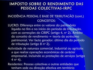 IMPOSTO SOBRE O RENDIMENTO DAS
     PESSOAS COLECTIVAS-IRPC

INCIDÊNCIA PESSOAL E BASE DE TRIBUTACÃO (cont.)
                      CONCEITOS:
LUCRO: Diferença entre os valores do património
  líquido no fim e no início do período de tributação,
  com as correcções do CIRPC (artigo 4, no 2). Âmbito
  do conceito de rendimento = teoria do acréscimo
  patrimonial. Ver facto gerador: último dia do período
  de tributação (artigo 8 no 2).
Actividade de natureza comercial, industrial ou agrícola:
  a que realize operações económicas de carácter
  empresarial, incluindo as prestações de serviços (artigo
  4 no 4).
Residentes: Pessoas colectivas e outras entidades que
                                                          5
  tenham sede ou direcção efectiva em território
 