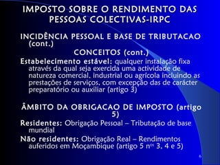 IMPOSTO SOBRE O RENDIMENTO DAS
    PESSOAS COLECTIVAS-IRPC
INCIDÊNCIA PESSOAL E BASE DE TRIBUTACAO
  (cont.)
                CONCEITOS (cont.)
Estabelecimento estável: qualquer instalação fixa
  através da qual seja exercida uma actividade de
  natureza comercial, industrial ou agrícola incluindo as
  prestações de serviços, com excepção das de carácter
  preparatório ou auxiliar (artigo 3)

ÂMBITO DA OBRIGACAO DE IMPOSTO (artigo
                          5)
Residentes: Obrigação Pessoal – Tributação de base
  mundial
Não residentes: Obrigação Real – Rendimentos
  auferidos em Moçambique (artigo 5 nos 3, 4 e 5)
                                                        6
 