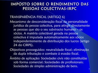 IMPOSTO SOBRE O RENDIMENTO DAS
    PESSOAS COLECTIVAS-IRPC

TRANSPARÊNCIA FISCAL (ARTIGO 6)
Mecanismo de desconsideração fiscal da personalidade
  jurídica da pessoa colectiva, para atingir directamente
  as pessoas que são o seu substracto humano – os
  sócios. A matéria colectável gerada na pessoa
  colectiva é imputada automaticamente aos sócios
  independentemente da distribuição dos lucros (artigo
  24 do CIRPS).
Objectivos prosseguidos: neutralidade fiscal; eliminação
  da dupla tributação e combate á evasão fiscal.
Âmbito de aplicação: Sociedades civis não constituídas
  sob forma comercial; Sociedades de profissionais;
  Sociedades de simples administração de bens.
                                                        7
 