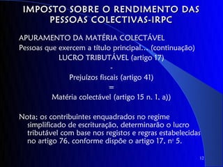IMPOSTO SOBRE O RENDIMENTO DAS
     PESSOAS COLECTIVAS-IRPC

APURAMENTO DA MATÉRIA COLECTÁVEL
Pessoas que exercem a título principal… (continuação)
            LUCRO TRIBUTÁVEL (artigo 17)
                             -
               Prejuízos fiscais (artigo 41)
                             =
          Matéria colectável (artigo 15 n. 1, a))

Nota; os contribuintes enquadrados no regime
  simplificado de escrituração, determinarão o lucro
  tributável com base nos registos e regras estabelecidas
  no artigo 76, conforme dispõe o artigo 17, no 5.

                                                        12
 