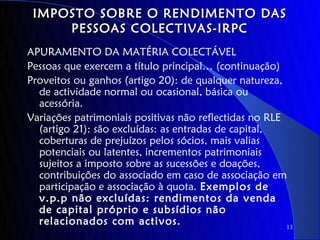 IMPOSTO SOBRE O RENDIMENTO DAS
     PESSOAS COLECTIVAS-IRPC
APURAMENTO DA MATÉRIA COLECTÁVEL
Pessoas que exercem a título principal… (continuação)
Proveitos ou ganhos (artigo 20): de qualquer natureza,
  de actividade normal ou ocasional, básica ou
  acessória.
Variações patrimoniais positivas não reflectidas no RLE
  (artigo 21): são excluídas: as entradas de capital,
  coberturas de prejuízos pelos sócios, mais valias
  potenciais ou latentes, incrementos patrimoniais
  sujeitos a imposto sobre as sucessões e doações,
  contribuições do associado em caso de associação em
  participação e associação à quota. Exemplos de
  v.p.p não excluídas: rendimentos da venda
  de capital próprio e subsídios não
  relacionados com activos.                             13
 