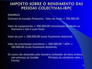 IMPOSTO SOBRE O RENDIMENTO DAS
      PESSOAS COLECTIVAS-IRPC
EXEMPLO:
Contrato de Locação Financeira: Valor da renda = 700.000,00

Valor de equipamento = 500.000,00 (amortização da dívida ou
   financeira e não é custo fiscal)

Valor do juro = 200.000,00 (custo fiscalmente dedutivel)

Valor da amortização económica = 500.000,00 * 20% =
   100.000,00 (custo fiscalmente dedutível)

Os custos são deduzidos pelo locatário (utilizador do bem) embora
   este pertença ao locador         Princípio da substância sobre a
   Forma)
                                                                  16
 