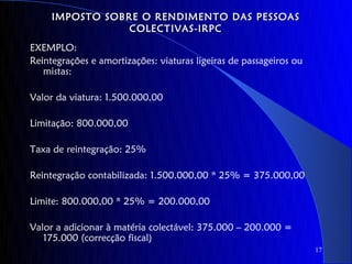 IMPOSTO SOBRE O RENDIMENTO DAS PESSOAS
                 COLECTIVAS-IRPC
EXEMPLO:
Reintegrações e amortizações: viaturas ligeiras de passageiros ou
   mistas:

Valor da viatura: 1.500.000,00

Limitação: 800.000,00

Taxa de reintegração: 25%

Reintegração contabilizada: 1.500.000,00 * 25% = 375.000,00

Limite: 800.000,00 * 25% = 200.000,00

Valor a adicionar à matéria colectável: 375.000 – 200.000 =
   175.000 (correcção fiscal)
                                                                    17
 