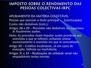 IMPOSTO SOBRE O RENDIMENTO DAS
    PESSOAS COLECTIVAS-IRPC

APURAMENTO DA MATÉRIA COLECTÁVEL
Pessoas que exercem a título principal … (continuação)
Custos não dedutíveis (cont.):
Artigos 28 e 29 – Provisões não dedutíveis ou superiores
  às fiscalmente aceites.
Nota: As provisões visam imputar custos prováveis aos
  exercícios a que se referem, evitando onerar
  excessivamente o exercício em que se concretizam.
Artigo 30 – Créditos incobráveis, só em casos de
  execução, falência ou insolvência;
Artigos 31 a 33 – Realizações de utilidade social não
  enquadráveis nestas normas.

                                                      18
 