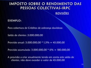 IMPOSTO SOBRE O RENDIMENTO DAS
     PESSOAS COLECTIVAS-IRPC
                                         ROVISÕES

EXEMPLO:

Para cobertura de Créditos de cobrança duvidosa:

Saldo de clientes: 3.000.000,00

Provisão anual: 3.000.000,00 * 1,5% = 45.000,00

Provisão acumulada: 3.000.000,00 * 6% = 180.000,00

A provisão a criar anualmente tendo em conta este saldo de
   clientes, não deve exceder o valor de 45.000,00
                                                             19
 