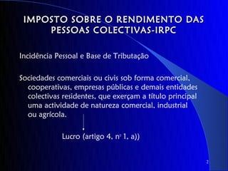 IMPOSTO SOBRE O RENDIMENTO DAS
     PESSOAS COLECTIVAS-IRPC

Incidência Pessoal e Base de Tributação

Sociedades comerciais ou civis sob forma comercial,
  cooperativas, empresas públicas e demais entidades
  colectivas residentes, que exerçam a título principal
  uma actividade de natureza comercial, industrial
  ou agrícola.

             Lucro (artigo 4, no 1, a))


                                                          2
 
