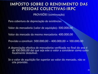 IMPOSTO SOBRE O RENDIMENTO DAS
     PESSOAS COLECTIVAS-IRPC
                     PROVISÕES (continuação)

Para cobertura de depreciação de existências:

Valor da mercadoria (valor de aquisição): 500.000,00

Valor do mercado da mesma mercadoria: 400.000,00

Provisão a constituir: 500.000,00 – 400.000,00 = 100.000,00

A depreciação efectiva de mercadorias verificada no final do ano é
   de 100.000,00 daí que seja este o valor a considerar como custo
   fiscalmente dedutível.

Se o valor de aquisição for superior ao valor do mercado, não se
   cria provisão.

                                                                   20
 