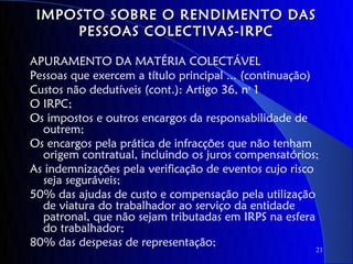 IMPOSTO SOBRE O RENDIMENTO DAS
     PESSOAS COLECTIVAS-IRPC

APURAMENTO DA MATÉRIA COLECTÁVEL
Pessoas que exercem a título principal ... (continuação)
Custos não dedutíveis (cont.): Artigo 36, no 1
O IRPC;
Os impostos e outros encargos da responsabilidade de
  outrem;
Os encargos pela prática de infracções que não tenham
  origem contratual, incluindo os juros compensatórios;
As indemnizações pela verificação de eventos cujo risco
  seja seguráveis;
50% das ajudas de custo e compensação pela utilização
  de viatura do trabalhador ao serviço da entidade
  patronal, que não sejam tributadas em IRPS na esfera
  do trabalhador;
80% das despesas de representação;
                                                       21
 