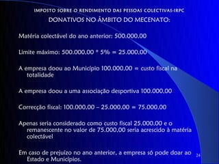 IMPOSTO SOBRE O RENDIMENTO DAS PESSOAS COLECTIVAS-IRPC

          DONATIVOS NO ÂMBITO DO MECENATO:

Matéria colectável do ano anterior: 500.000,00

Limite máximo: 500.000,00 * 5% = 25.000,00

A empresa doou ao Município 100.000,00 = custo fiscal na
   totalidade

A empresa doou a uma associação desportiva 100.000,00

Correcção fiscal: 100.000,00 – 25.000,00 = 75.000,00

Apenas seria considerado como custo fiscal 25.000,00 e o
  remanescente no valor de 75.000,00 seria acrescido à matéria
  colectável

Em caso de prejuízo no ano anterior, a empresa só pode doar ao   24
  Estado e Municípios.
 