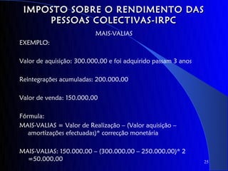 IMPOSTO SOBRE O RENDIMENTO DAS
     PESSOAS COLECTIVAS-IRPC
                          MAIS-VALIAS
EXEMPLO:

Valor de aquisição: 300.000,00 e foi adquirido passam 3 anos

Reintegrações acumuladas: 200.000,00

Valor de venda: 150.000,00

Fórmula:
MAIS-VALIAS = Valor de Realização – (Valor aquisição –
   amortizações efectuadas)* correcção monetária

MAIS-VALIAS: 150.000,00 – (300.000,00 – 250.000,00)* 2
  =50.000,00                                                   25
 