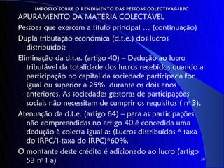 IMPOSTO SOBRE O RENDIMENTO DAS PESSOAS COLECTIVAS-IRPC
APURAMENTO DA MATÉRIA COLECTÁVEL
Pessoas que exercem a título principal … (continuação)
Dupla tributação económica (d.t.e.) dos lucros
   distribuídos:
Eliminação da d.t.e. (artigo 40) – Dedução ao lucro
   tributável da totalidade dos lucros recebidos quando a
   participação no capital da sociedade participada for
   igual ou superior a 25%, durante os dois anos
   anteriores. As sociedades gestoras de participações
   sociais não necessitam de cumprir os requisitos ( no 3).
Atenuação da d.t.e. (artigo 64) – para as participações
   não compreendidas no artigo 40,é concedida uma
   dedução à colecta igual a: (Lucros distribuídos * taxa
   do IRPC/1-taxa do IRPC)*60%.
O montante deste crédito é adicionado ao lucro (artigo
   53 no 1 a)                                              26
 