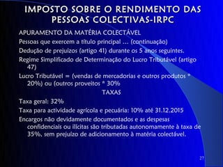 IMPOSTO SOBRE O RENDIMENTO DAS
      PESSOAS COLECTIVAS-IRPC
APURAMENTO DA MATÉRIA COLECTÁVEL
Pessoas que exercem a título principal … (continuação)
Dedução de prejuízos (artigo 41) durante os 5 anos seguintes.
Regime Simplificado de Determinação do Lucro Tributável (artigo
   47)
Lucro Tributável = (vendas de mercadorias e outros produtos *
   20%) ou (outros proveitos * 30%
                                 TAXAS
Taxa geral: 32%
Taxa para actividade agrícola e pecuária: 10% até 31.12.2015
Encargos não devidamente documentados e as despesas
   confidenciais ou ilícitas são tributadas autonomamente à taxa de
   35%, sem prejuízo de adicionamento à matéria colectável.


                                                                  27
 