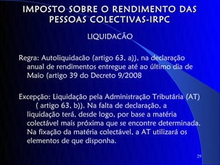IMPOSTO SOBRE O RENDIMENTO DAS
     PESSOAS COLECTIVAS-IRPC
                    LIQUIDACÃO

Regra: Autoliquidacão (artigo 63, a)), na declaração
  anual de rendimentos entregue até ao último dia de
  Maio (artigo 39 do Decreto 9/2008

Excepção: Liquidação pela Administração Tributária (AT)
     ( artigo 63, b)). Na falta de declaração, a
  liquidação terá, desde logo, por base a matéria
  colectável mais próxima que se encontre determinada.
  Na fixação da matéria colectável, a AT utilizará os
  elementos de que disponha.
                                                       29
 