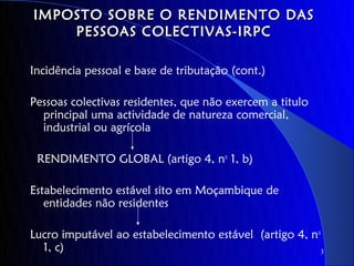 IMPOSTO SOBRE O RENDIMENTO DAS
    PESSOAS COLECTIVAS-IRPC

Incidência pessoal e base de tributação (cont.)

Pessoas colectivas residentes, que não exercem a titulo
  principal uma actividade de natureza comercial,
  industrial ou agrícola

 RENDIMENTO GLOBAL (artigo 4, no 1, b)

Estabelecimento estável sito em Moçambique de
   entidades não residentes

Lucro imputável ao estabelecimento estável (artigo 4, no
  1, c)                                                 3
 