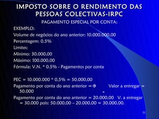IMPOSTO SOBRE O RENDIMENTO DAS
     PESSOAS COLECTIVAS-IRPC
             PAGAMENTO ESPECIAL POR CONTA:
EXEMPLO:
Volume de negócios do ano anterior: 10.000.000,00
Percentagem: 0,5%
Limites:
Mínimo: 30.000,00
Máximo: 100.000,00
Fórmula: V.N. * 0.5% - Pagamentos por conta

PEC = 10.000.000 * 0,5% = 50.000,00
Pagamento por conta do ano anterior = 0      Valor a entregar =
   50.000
Pagamento por conta do ano anterior = 20.000,00 V. a entregar
   = 30.000 pois: 50.000,00 – 20.000,00 = 30.000,00.

                                                             31
 