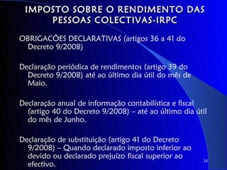IMPOSTO SOBRE O RENDIMENTO DAS
     PESSOAS COLECTIVAS-IRPC

OBRIGACÕES DECLARATIVAS (artigos 36 a 41 do
 Decreto 9/2008)

Declaração periódica de rendimentos (artigo 39 do
  Decreto 9/2008) até ao último dia útil do mês de
  Maio.

Declaração anual de informação contabilística e fiscal
  (artigo 40 do Decreto 9/2008) – até ao último dia útil
  do mês de Junho.

Declaração de substituição (artigo 41 do Decreto
  9/2008) – Quando declarado imposto inferior ao
  devido ou declarado prejuízo fiscal superior ao
                                                      34
  efectivo.
 