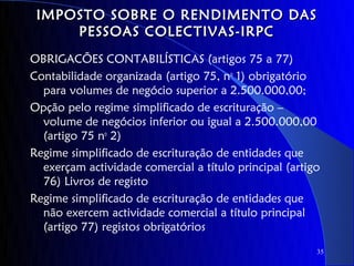 IMPOSTO SOBRE O RENDIMENTO DAS
     PESSOAS COLECTIVAS-IRPC
OBRIGACÕES CONTABILÍSTICAS (artigos 75 a 77)
Contabilidade organizada (artigo 75, no 1) obrigatório
  para volumes de negócio superior a 2.500.000,00;
Opção pelo regime simplificado de escrituração –
  volume de negócios inferior ou igual a 2.500.000,00
  (artigo 75 no 2)
Regime simplificado de escrituração de entidades que
  exerçam actividade comercial a título principal (artigo
  76) Livros de registo
Regime simplificado de escrituração de entidades que
  não exercem actividade comercial a título principal
  (artigo 77) registos obrigatórios
                                                        35
 