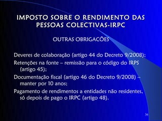 IMPOSTO SOBRE O RENDIMENTO DAS
     PESSOAS COLECTIVAS-IRPC

               OUTRAS OBRIGACÕES

Deveres de colaboração (artigo 44 do Decreto 9/2008);
Retenções na fonte – remissão para o código do IRPS
  (artigo 45);
Documentação fiscal (artigo 46 do Decreto 9/2008) –
  manter por 10 anos;
Pagamento de rendimentos a entidades não residentes,
  só depois de pago o IRPC (artigo 48).

                                                    36
 