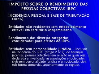 IMPOSTO SOBRE O RENDIMENTO DAS
    PESSOAS COLECTIVAS-IRPC
INCIDÊNCIA PESSOAL E BASE DE TRIBUTACÃO
  (cont.)

Entidades não residentes sem estabelecimento
  estável em território Moçambicano

Rendimento das diversas categorias
  consideradas para efeitos de IRPS.

Entidades sem personalidade jurídica – Inclusão
  na incidência do IRPC (artigo 2 no 2), de heranças
  jacentes, pessoas colectivas em relação às quais seja
  declarada a invalidade, as associações e sociedades
  civis sem personalidade jurídica e as sociedades civis
  sob forma comercial, anteriormente ao registo.
                                                           4
 