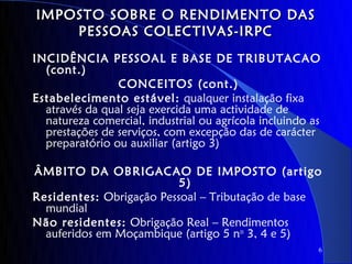 IMPOSTO SOBRE O RENDIMENTO DAS
    PESSOAS COLECTIVAS-IRPC
INCIDÊNCIA PESSOAL E BASE DE TRIBUTACAO
  (cont.)
                CONCEITOS (cont.)
Estabelecimento estável: qualquer instalação fixa
  através da qual seja exercida uma actividade de
  natureza comercial, industrial ou agrícola incluindo as
  prestações de serviços, com excepção das de carácter
  preparatório ou auxiliar (artigo 3)

ÂMBITO DA OBRIGACAO DE IMPOSTO (artigo
                          5)
Residentes: Obrigação Pessoal – Tributação de base
  mundial
Não residentes: Obrigação Real – Rendimentos
  auferidos em Moçambique (artigo 5 nos 3, 4 e 5)
                                                        6
 