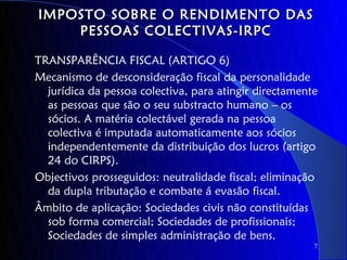 IMPOSTO SOBRE O RENDIMENTO DAS
    PESSOAS COLECTIVAS-IRPC

TRANSPARÊNCIA FISCAL (ARTIGO 6)
Mecanismo de desconsideração fiscal da personalidade
  jurídica da pessoa colectiva, para atingir directamente
  as pessoas que são o seu substracto humano – os
  sócios. A matéria colectável gerada na pessoa
  colectiva é imputada automaticamente aos sócios
  independentemente da distribuição dos lucros (artigo
  24 do CIRPS).
Objectivos prosseguidos: neutralidade fiscal; eliminação
  da dupla tributação e combate á evasão fiscal.
Âmbito de aplicação: Sociedades civis não constituídas
  sob forma comercial; Sociedades de profissionais;
  Sociedades de simples administração de bens.
                                                        7
 