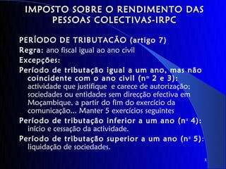 IMPOSTO SOBRE O RENDIMENTO DAS
     PESSOAS COLECTIVAS-IRPC

PERÍODO DE TRIBUTACÃO (artigo 7)
Regra: ano fiscal igual ao ano civil
Excepções:
Período de tributação igual a um ano, mas não
  coincidente com o ano civil (n os 2 e 3):
  actividade que justifique e carece de autorização;
  sociedades ou entidades sem direcção efectiva em
  Moçambique, a partir do fim do exercício da
  comunicação... Manter 5 exercícios seguintes
Período de tributação inferior a um ano (n o 4):
  início e cessação da actividade.
Período de tributação superior a um ano (n o 5):
  liquidação de sociedades.
                                                       8
 
