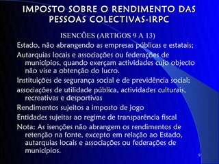 IMPOSTO SOBRE O RENDIMENTO DAS
     PESSOAS COLECTIVAS-IRPC
               ISENCÕES (ARTIGOS 9 A 13)
Estado, não abrangendo as empresas públicas e estatais;
Autarquias locais e associações ou federações de
   municípios, quando exerçam actividades cujo objecto
   não vise a obtenção do lucro.
Instituições de segurança social e de previdência social;
associações de utilidade pública, actividades culturais,
   recreativas e desportivas
Rendimentos sujeitos a imposto de jogo
Entidades sujeitas ao regime de transparência fiscal
Nota: As isenções não abrangem os rendimentos de
   retenção na fonte, excepto em relação ao Estado,
   autarquias locais e associações ou federações de
   municípios.
                                                            9
 