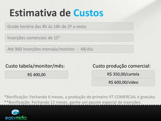 Estimativa de Custos
 Grade horária das 8h às 18h de 2ª a sexta

 Inserções comerciais de 15”

 Até 960 inserções mensais/monitor - 48/dia


Custo tabela/monitor/mês:                     Custo produção comercial:
            R$ 400,00                                R$ 350,00/cartela
                                                      R$ 600,00/vídeo


*Bonificação: Fechando 6 meses, a produção do primeiro VT COMERCIAL é gratuito.
**Bonificação: Fechando 12 meses, ganhe um pacote especial de inserções.
 