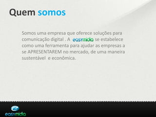 Quem somos
  Somos uma empresa que oferece soluções para
  comunicação digital . Aeasymidia se estabelece
  como uma ferramenta para ajudar as empresas a
  se APRESENTAREM no mercado, de uma maneira
  sustentável e econômica.
 