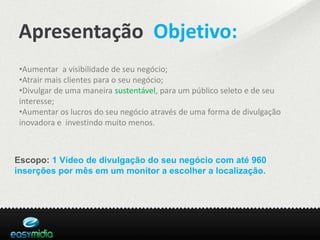 Apresentação Objetivo:
 •Aumentar a visibilidade de seu negócio;
 •Atrair mais clientes para o seu negócio;
 •Divulgar de uma maneira sustentável, para um público seleto e de seu
 interesse;
 •Aumentar os lucros do seu negócio através de uma forma de divulgação
 inovadora e investindo muito menos.



Escopo: 1 Vídeo de divulgação do seu negócio com até 960
inserções por mês em um monitor a escolher a localização.
 