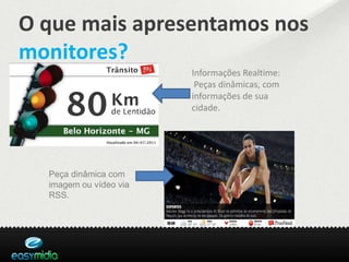 O que mais apresentamos nos
monitores?
                        Informações Realtime:
                         Peças dinâmicas, com
                        informações de sua
                        cidade.




  Peça dinâmica com
  imagem ou vídeo via
  RSS.
 