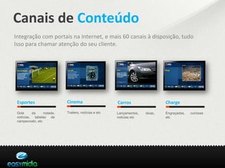 Canais de Conteúdo
Integração com portais na Internet, e mais 60 canais à disposição, tudo
Isso para chamar atenção do seu cliente.




 Esportes                  Cinema                     Carros                  Charge

 Gols     da     rodada,   Trailers, notícias e etc   Lançamentos,   dicas,   Engraçadas,   curiosas
 notícias, tabelas de                                 noticias etc            etc
 campeonato, etc
 