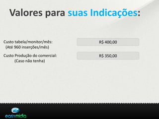 Valores para suas Indicações:

Custo tabela/monitor/mês:      R$ 400,00
 (Até 960 inserções/mês)
Custo Produção do comercial:   R$ 350,00
      (Caso não tenha)
 