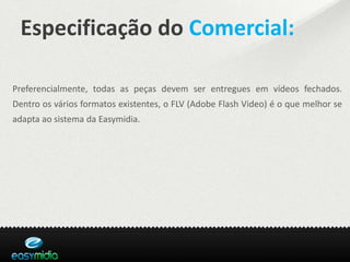 Especificação do Comercial:

Preferencialmente, todas as peças devem ser entregues em vídeos fechados.
Dentro os vários formatos existentes, o FLV (Adobe Flash Video) é o que melhor se
adapta ao sistema da Easymidia.
 