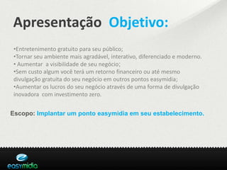 Apresentação Objetivo:
•Entretenimento gratuito para seu público;
•Tornar seu ambiente mais agradável, interativo, diferenciado e moderno.
• Aumentar a visibilidade de seu negócio;
•Sem custo algum você terá um retorno financeiro ou até mesmo
divulgação gratuita do seu negócio em outros pontos easymidia;
•Aumentar os lucros do seu negócio através de uma forma de divulgação
inovadora com investimento zero.


Escopo: Implantar um ponto easymidia em seu estabelecimento.
 
