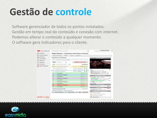 Gestão de controle
Software gerenciador de todos os pontos instalados.
Gestão em tempo real do conteúdo e conexão com internet.
Podemos alterar o conteúdo a qualquer momento.
O software gera indicadores para o cliente.
 