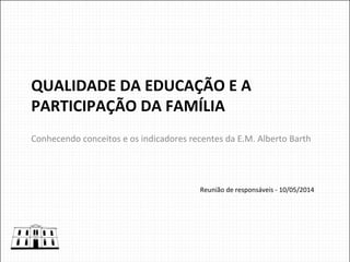 QUALIDADE	
  DA	
  EDUCAÇÃO	
  E	
  A	
  
PARTICIPAÇÃO	
  DA	
  FAMÍLIA	
  
Conhecendo	
  conceitos	
  e	
  os	
  indicadores	
  recentes	
  da	
  E.M.	
  Alberto	
  Barth	
  
Reunião	
  de	
  responsáveis	
  -­‐	
  10/05/2014	
  
 