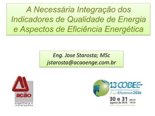 A Necessária Integração dos
Indicadores de Qualidade de Energia
e Aspectos de Eficiência Energética
Eng. Jose Starosta; MSc
jstarosta@acaoenge.com.br
 