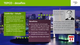 13º Congresso Brasileiro de Eficiência Energética | © Landis+Gyr | Agosto 2016
TEPCO - desafios
«O Projeto está caminhando
de maneira suave. A data de
finalização, marcada para
2020 pode até ser antecipada
caso isso seja necessário.
Hiroshi Yamaguchi,
Executive Vice
President, TEPCO
Landis+Gyr – Solução
 Construir uma rede com diversas
tecnologias de comunicação, que
permita, na mesma placa,
comunicação celular, PLC ou RF
Mesh.
 Entregar um HES de AMI e uma
plataforma MDMS escaláveis para
27 milhões de endpoints, além de
diversos dispositivos nas
residências, como termostatos.
Benefícios
 Uma rede de comunicação
usando 802.15.4g mesh & G3
PLC para a FAN e para a rede
interna das residências HAN
 Tecnologia IPv6 para uma
solução pronta para o futuro
 Segurança no mais alto nível
 