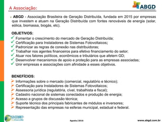 www.abgd.com.brAgosto/2016
A Associação:
 ABGD - Associação Brasileira de Geração Distribuída, fundada em 2015 por empresas
que investem e atuam na Geração Distribuída com fontes renováveis de energia (solar,
eólica, biomassa, biogás, etc).
OBJETIVOS:
 Fomentar o crescimento do mercado de Geração Distribuída;
 Certificação para Instaladores de Sistemas Fotovoltaicos;
 Padronizar as regras de conexão nas distribuidoras;
 Trabalhar nos agentes financeiros para efetivo financiamento do setor;
 Atuar nos fatores políticos, econômicos e tributários que afetem GD;
 Desenvolver mecanismos de apoio e proteção para as empresas associadas;
 Unir empresas e associações com afinidade a esses objetivos.
BENEFÍCIOS:
 Informações sobre o mercado (comercial, regulatório e técnico);
 Certificação para Instaladores de Sistemas Fotovoltaicos;
 Assessoria jurídica (regulatória, cível, trabalhista e fiscal);
 Cadastro nacional de sistemas conectados e produção de energia;
 Acesso a grupos de discussão técnica;
 Suporte técnico dos principais fabricantes de módulos e inversores;
 Representação das empresas na esferas municipal, estadual e federal.
 