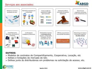 www.abgd.com.brAgosto/2016
Serviços aos associados:
OUTROS:
 Modelos de contratos de Compartilhamento, Cooperativa, Locação, etc
 Editais e licitações do mercado de GD;
 Defesa junto às distribuidoras em problemas na solicitação de acesso; etc.
 