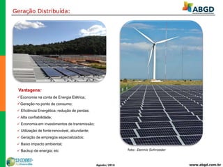 www.abgd.com.brAgosto/2016
Vantagens:
Economia na conta de Energia Elétrica;
Geração no ponto de consumo;
 Eficiência Energética; redução de perdas;
 Alta confiabilidade;
 Economia em investimentos de transmissão;
 Utilização de fonte renovável, abundante;
 Geração de empregos especializados;
 Baixo impacto ambiental;
 Backup de energia; etc
Geração Distribuída:
foto: Dennis Schroeder
 
