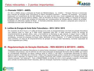 www.abgd.com.brAgosto/2016
Fatos relevantes – 3 pontos importantes:
I - Chamada 13/2011 - ANEEL
Em novembro de 2013 houve o 1º Leilão de Energia (A-3) onde os empreendimentos com fonte de geração fotovoltaica
com potência igual ou maior de 5 MWp foram habilitados pela EPE. O leilão permitia compra de energia de
empreendimentos de geração eólica, solar, e termoelétrica (a biomassa ou gás natural). A seguir houve o leilão de
energia de Pernambuco, exclusivo para fonte de energia solar fotovoltaica. Dos 34 projetos licitantes, seis foram
contratados, oriundos de empresas do Brasil, Itália, Alemanha, China e Espanha. O 1º Leilão de Energia de Reserva
2015 contratou um total de 30 empreendimentos de geração de energia solar fotovoltaica, somando capacidade de
1.043 megawatts-pico (MWp).
Em 2011 a ANEEL lançou a chamada de Projeto de P&D)Estratégico no. 13/2011 - “Arranjos Técnicos e Comerciais
para Inserção da Geração Solar Fotovoltaica na Matriz Energética Brasileira ”. Recebeu 18 propostas . Os projetos
totalizavam um investimento de R$ 400 milhões em um prazo de três anos. Foram avaliados por áreas técnicas da
Agência Nacional de Energia Elétrica (ANEEL), além do Ministério de Minas e Energia (MME) e a Empresa de Pesquisa
Energética (EPE). A maioria dos projetos foi executado por concessionárias de energia elétrica, pública se privadas,
localizadas em diferentes regiões do Brasil. A Chamada pretendeu alavancar estudos e pesquisas para comprovar a
viabilidade da fonte solar fotovoltaica no Brasil.
II - Leilões de Energia de fonte Solar Fotovoltaica – 2013 / 2014 / 2015
III - Regulamentação da Geração Distribuída – REN 482/2012 & 687/2015 - ANEEL
Regulamentação para sistemas fotovoltaicos (e outras fontes renováveis) conectados à rede de distribuição, associados
a unidades consumidoras. Isso foi definido em 2012 pela publicação da Resolução Normativa 482 da ANEEL que tratava
de microgeração distribuída (na época, potência igual ou inferior a 100 kWp) e minigeração distribuída (na época,
potência superior a 100 kWp até o limite de 1 MWp). Essa regulamentação prevê o sistema de compensação de energia
elétrica onde é efetivado um balanço entre a energia consumida pela unidade consumidora e a energia gerada pela
mesma (conceito “net metering”) . Com a REN687/ANEEL os limites de mini e micro geração mudaram, e os prazos
para conexão da distribuidora foram reduzidos, além da introdução importantes mudanças e melhorias.
 