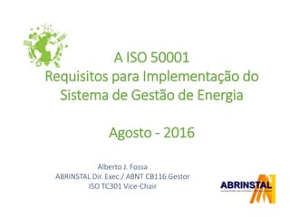 A ISO 50001
Requisitos para Implementação do
Sistema de Gestão de Energia
Agosto - 2016
Alberto J. Fossa
ABRINSTAL Dir. Exec./ ABNT CB116 Gestor
ISO TC301 Vice-Chair
 