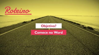 Roteiro 
Objetivo? 
Comece no Word  