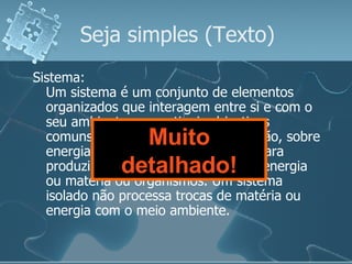 Seja simples  (Texto) Sistema: Um sistema é um conjunto de elementos organizados que interagem entre si e com o seu ambiente, para atingir objectivos comuns, operando sobre a informação, sobre energia ou matéria ou organismos para produzir como saída informação ou energia ou matéria ou organismos. Um sistema isolado não processa trocas de matéria ou energia com o meio ambiente. Muito detalhado! 