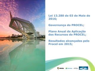 Lei 13.280 de 03 de Maio de
2016;
Governança do PROCEL;
Plano Anual de Aplicação
dos Recursos do PROCEL;
Resultados alcançados pelo
Procel em 2015;
 