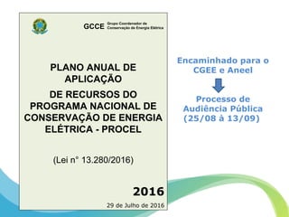 Grupo Coordenador de
Conservação de Energia ElétricaGCCE
Encaminhado para o
CGEE e Aneel
Processo de
Audiência Pública
(25/08 à 13/09)
PLANO ANUAL DE
APLICAÇÃO
DE RECURSOS DO
PROGRAMA NACIONAL DE
CONSERVAÇÃO DE ENERGIA
ELÉTRICA - PROCEL
(Lei n° 13.280/2016)
2016
29 de Julho de 2016
Grupo Coordenador de
Conservação de Energia ElétricaGCCE
 