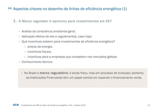 12A experiência do KfW no setor de eficiência energética / Rio / Janeiro 2014
Aspectos chaves no desenho de linhas de eficiência energética (1)
1. O Marco regulador é oportuno para investimentos em EE?
› Análise da consciência ambiental geral;
› Aplicação efetiva de leis e regulamentos, caso haja;
› Qué incentivos existem para investimentos de eficiência energética?
› preços da energia;
› incentivos fiscais;
› incentivos para a empresas que competem nos mercados globais
› Conhecimento técnico;
› No Brasil o marco regulatório é ainda fraco, mas em processo de evolução; portanto,
as Instituições Financeiras têm um papel central em expandir o financiamento verde.
 